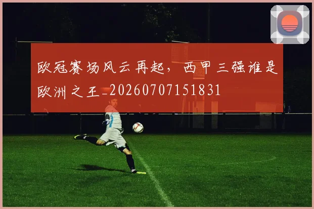 欧冠赛场风云再起,西甲三强谁是欧洲之王_20260707151831