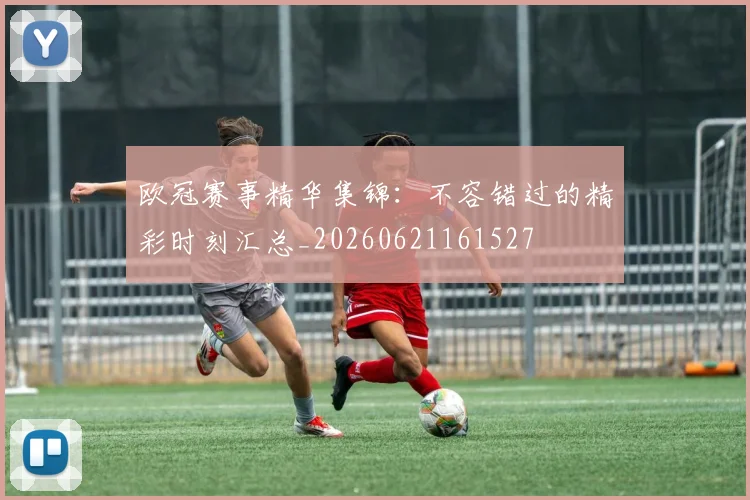 欧冠赛事精华集锦:不容错过的精彩时刻汇总_20260621161527